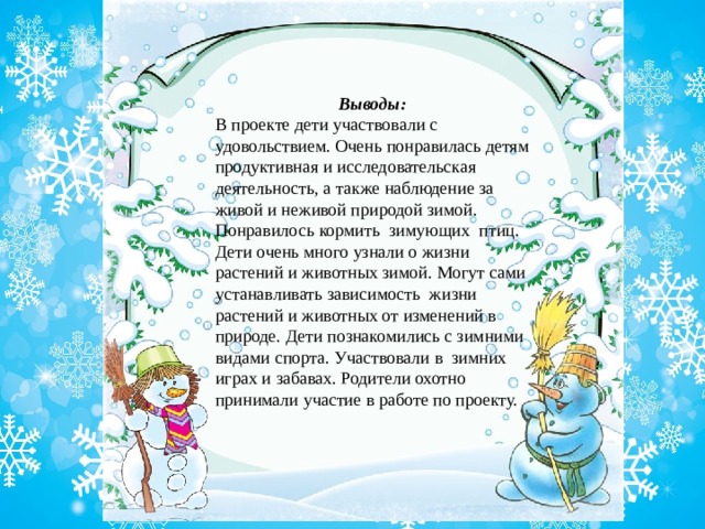 Выводы:  В проекте дети участвовали с удовольствием. Очень понравилась детям продуктивная и исследовательская деятельность, а также наблюдение за живой и неживой природой зимой. Понравилось кормить  зимующих  птиц. Дети очень много узнали о жизни растений и животных зимой. Могут сами устанавливать зависимость  жизни растений и животных от изменений в природе. Дети познакомились с зимними видами спорта. Участвовали в зимних играх и забавах. Родители охотно принимали участие в работе по проекту.   