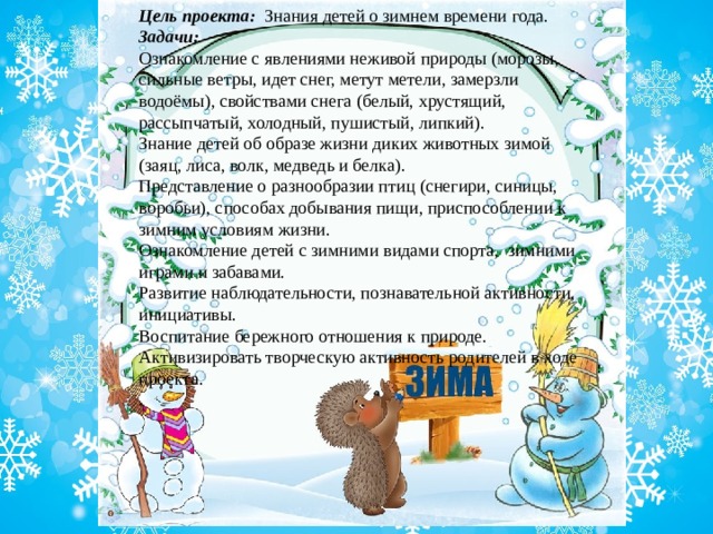Цель проекта:  Знания детей о зимнем времени года. Задачи: Ознакомление с явлениями неживой природы (морозы, сильные ветры, идет снег, метут метели, замерзли водоёмы), свойствами снега (белый, хрустящий, рассыпчатый, холодный, пушистый, липкий). Знание детей об образе жизни диких животных зимой (заяц, лиса, волк, медведь и белка). Представление о разнообразии птиц (снегири, синицы, воробьи), способах добывания пищи, приспособлении к зимним условиям жизни. Ознакомление детей с зимними видами спорта, зимними играми и забавами. Развитие наблюдательности, познавательной активности, инициативы. Воспитание бережного отношения к природе.  Активизировать творческую активность родителей в ходе проекта. . 