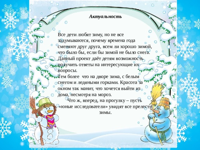 Актуальность Все дети любят зиму, но не все задумываются, почему времена года сменяют друг друга, всем ли хорошо зимой, что было бы, если бы зимой не было снега. Данный проект даёт детям возможность получить ответы на интересующие их вопросы. Тем более  что на дворе зима, с белым снегом и ледяными горками. Красота за окном так манит, что хочется выйти из дома, несмотря на мороз. Что ж, вперед, на прогулку – пусть «юные исследователи» увидят все прелести зимы. 