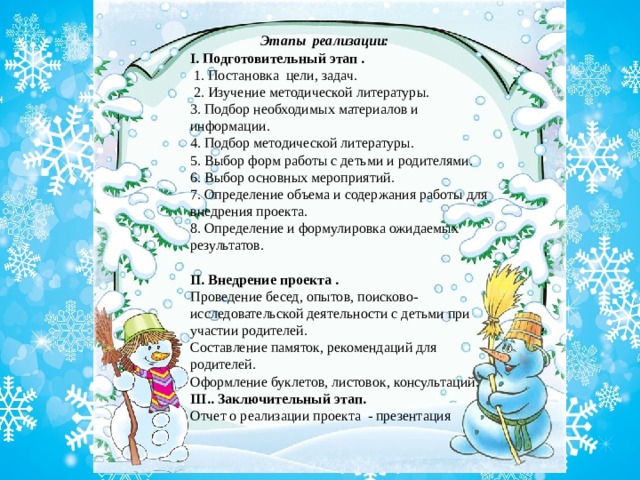 Этапы реализации:    I. Подготовительный этап .  1. Постановка цели, задач.  2. Изучение методической литературы. 3. Подбор необходимых материалов и информации. 4. Подбор методической литературы. 5. Выбор форм работы с детьми и родителями. 6. Выбор основных мероприятий. 7. Определение объема и содержания работы для внедрения проекта. 8. Определение и формулировка ожидаемых результатов.   II. Внедрение проекта . Проведение бесед, опытов, поисково-исследовательской деятельности с детьми при участии родителей. Составление памяток, рекомендаций для родителей. Оформление буклетов, листовок, консультаций. III.. Заключительный этап. Отчет о реализации проекта - презентация 