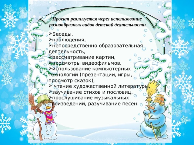 Проект реализуется через использование  разнообразных видов детской деятельности Беседы, наблюдения, непосредственно образовательная деятельность, рассматривание картин, просмотры видеофильмов, использование компьютерных технологий (презентации, игры, просмотр сказок),  чтение художественной литературы, заучивание стихов и пословиц, прослушивание музыкальных произведений, разучивание песен. 