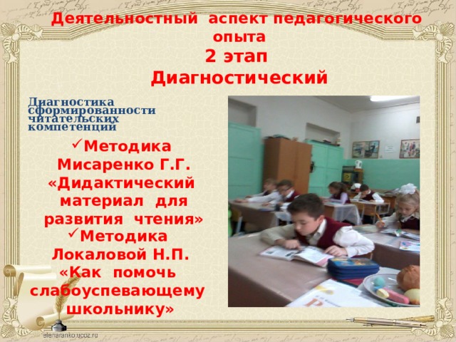   Деятельностный аспект педагогического опыта  2 этап  Диагностический   Диагностика сформированности читательских компетенций  Методика Мисаренко Г.Г.  «Дидактический материал для развития чтения»     Методика Локаловой Н.П.  «Как помочь слабоуспевающему школьнику» 