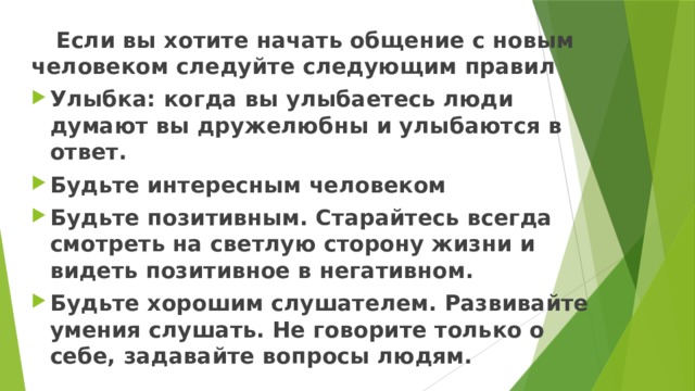  Если вы хотите начать общение с новым человеком следуйте следующим правил Улыбка: когда вы улыбаетесь люди думают вы дружелюбны и улыбаются в ответ. Будьте интересным человеком Будьте позитивным. Старайтесь всегда смотреть на светлую сторону жизни и видеть позитивное в негативном. Будьте хорошим слушателем. Развивайте умения слушать. Не говорите только о себе, задавайте вопросы людям. 