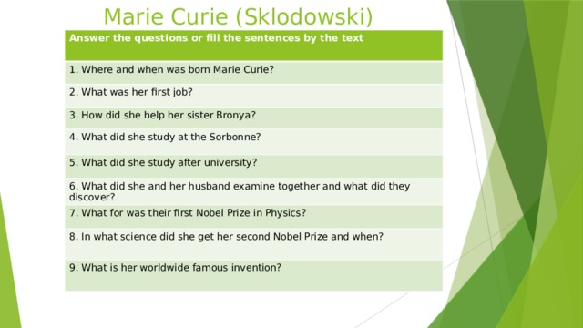 Marie Curie (Sklodowski) Answer the questions or fill the sentences by the text 1. Where and when was born Marie Curie? 2. What was her first job? 3. How did she help her sister Bronya? 4. What did she study at the Sorbonne? 5. What did she study after university? 6. What did she and her husband examine together and what did they discover? 7. What for was their first Nobel Prize in Physics? 8. In what science did she get her second Nobel Prize and when? 9. What is her worldwide famous invention? 