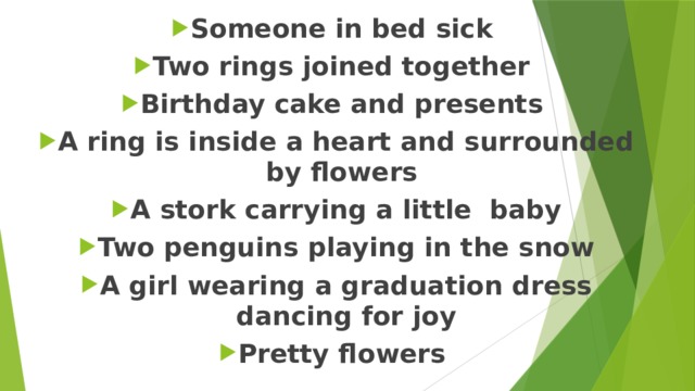 Someone in bed sick Two rings joined together Birthday cake and presents A ring is inside a heart and surrounded by flowers A stork carrying a little baby Two penguins playing in the snow A girl wearing a graduation dress dancing for joy Pretty flowers 