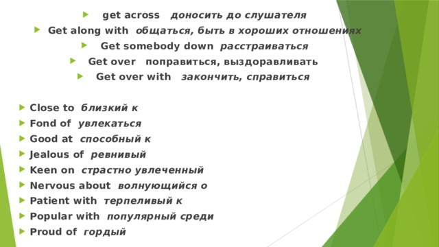 get across доносить до слушателя Get along with общаться, быть в хороших отношениях Get somebody down расстраиваться Get over поправиться, выздоравливать Get over with закончить, справиться  Close to близкий к Fond of увлекаться Good at способный к Jealous of ревнивый Keen on страстно увлеченный Nervous about волнующийся о Patient with терпеливый к Popular with популярный среди Proud of гордый 