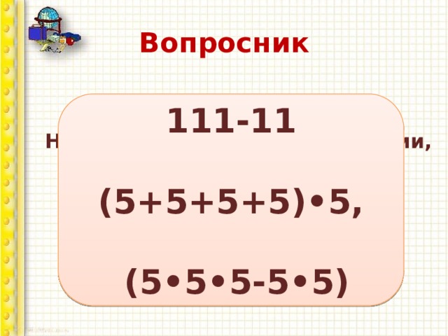 Вопросник 111-11  (5+5+5+5)•5,   (5•5•5-5•5) Напишите 100 пятью единицами, а затем пятью пятерками. 