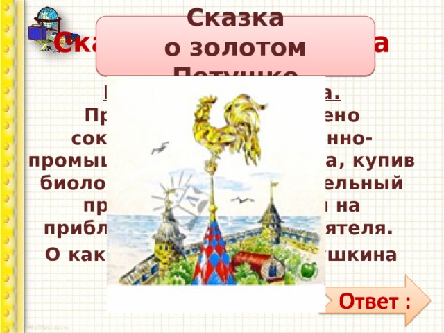 Сказочная викторина Сказка  о золотом Петушке На страже отечества.  Правительство намерено сократить расходы военно-промышленного  комплекса, купив биологический наблюдательный прибор, реагирующий на приближающегося неприятеля. О какой из сказок А.С. Пушкина идёт речь?» 