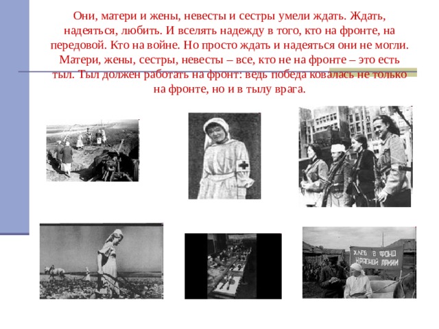 Они, матери и жены, невесты и сестры умели ждать. Ждать, надеяться, любить. И вселять надежду в того, кто на фронте, на передовой. Кто на войне. Но просто ждать и надеяться они не могли. Матери, жены, сестры, невесты – все, кто не на фронте – это есть тыл. Тыл должен работать на фронт: ведь победа ковалась не только на фронте, но и в тылу врага. 