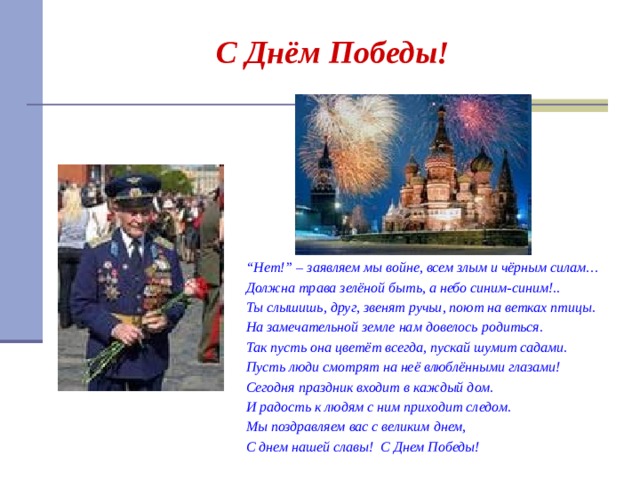 С Днём Победы! “ Нет!” – заявляем мы войне, всем злым и чёрным силам… Должна трава зелёной быть, а небо синим-синим!.. Ты слышишь, друг, звенят ручьи, поют на ветках птицы. На замечательной земле нам довелось родиться. Так пусть она цветёт всегда, пускай шумит садами. Пусть люди смотрят на неё влюблёнными глазами! Сегодня праздник входит в каждый дом. И радость к людям с ним приходит следом. Мы поздравляем вас с великим днем, С днем нашей славы! С Днем Победы!  