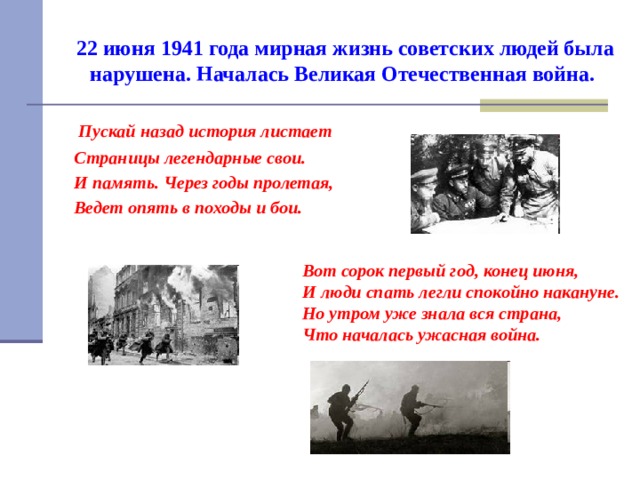 22 июня 1941 года мирная жизнь советских людей была нарушена. Началась Великая Отечественная война.   Пускай назад история листает  Страницы легендарные свои.  И память. Через годы пролетая,  Ведет опять в походы и бои.  Вот сорок первый год, конец июня,  И люди спать легли спокойно накануне.  Но утром уже знала вся страна,  Что началась ужасная война. 