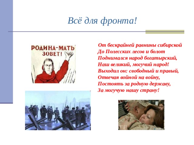 Всё для фронта!  От бескрайней равнины сибирской  До Полесских лесов и болот  Поднимался народ богатырский,  Наш великий, могучий народ!  Выходил он: свободный и правый,  Отвечая войной на войну,  Постоять за родную державу,  За могучую нашу страну! 