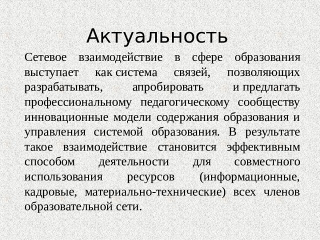 Актуальность Сетевое взаимодействие в сфере образования выступает как система связей, позволяющих разрабатывать, апробировать и предлагать профессиональному педагогическому сообществу инновационные модели содержания образования и управления системой образования. В результате такое взаимодействие становится эффективным способом деятельности для совместного использования ресурсов (информационные, кадровые, материально-технические) всех членов образовательной сети. 