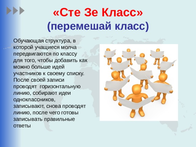 «Сте Зе Класс»  (перемешай класс) Обучающая структура, в которой учащиеся молча передвигаются по классу для того, чтобы добавить как можно больше идей участников к своему списку. После своей записи проводят горизонтальную линию, собирают идеи одноклассников, записывают, снова проводят линию, после чего готовы записывать правильные ответы 