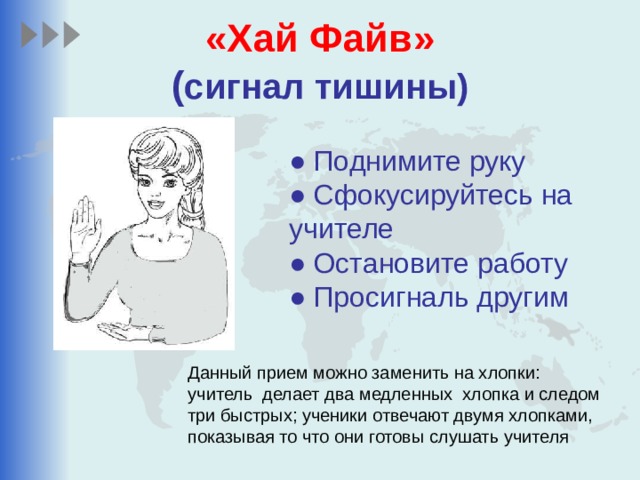 «Хай Файв»  ( сигнал тишины) ● Поднимите руку ● Сфокусируйтесь на учителе ● Остановите работу ● Просигналь другим Данный прием можно заменить на хлопки: учитель делает два медленных хлопка и следом три быстрых; ученики отвечают двумя хлопками, показывая то что они готовы слушать учителя 