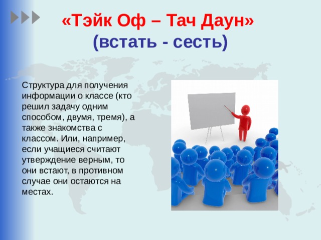 «Тэйк Оф – Тач Даун»    (встать - сесть) Структура для получения информации о классе (кто решил задачу одним способом, двумя, тремя), а также знакомства с классом. Или, например, если учащиеся считают утверждение верным, то они встают, в противном случае они остаются на местах. 