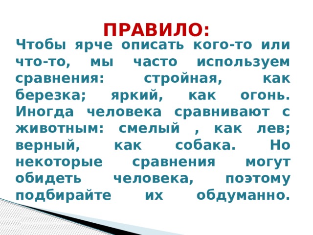 ПРАВИЛО: Чтобы ярче описать кого-то или что-то, мы часто используем сравнения: стройная, как березка; яркий, как огонь. Иногда человека сравнивают с животным: смелый , как лев; верный, как собака. Но некоторые сравнения могут обидеть человека, поэтому подбирайте их обдуманно.