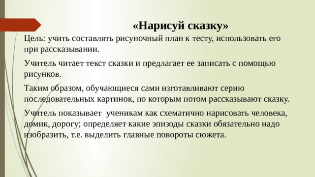 «Нарисуй сказку»   Цель: учить составлять рисуночный план к тесту, использовать его при рассказывании. Учитель читает текст сказки и предлагает ее записать с помощью рисунков. Таким образом, обучающиеся сами изготавливают серию последовательных картинок, по которым потом рассказывают сказку. Учитель показывает ученикам как схематично нарисовать человека, домик, дорогу; определяет какие эпизоды сказки обязательно надо изобразить, т.е. выделить главные повороты сюжета. 