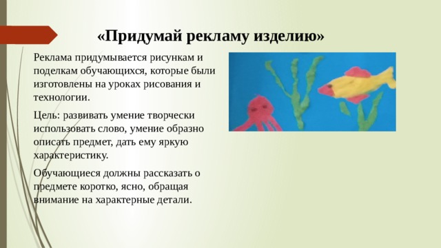 «Придумай рекламу изделию» Реклама придумывается рисункам и поделкам обучающихся, которые были изготовлены на уроках рисования и технологии. Цель: развивать умение творчески использовать слово, умение образно описать предмет, дать ему яркую характеристику. Обучающиеся должны рассказать о предмете коротко, ясно, обращая внимание на характерные детали. 
