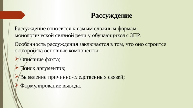 Рассуждение Рассуждение относится к самым сложным формам монологической связной речи у обучающихся с ЗПР. Особенность рассуждения заключается в том, что оно строится с опорой на основные компоненты: Описание факта; Поиск аргументов; Выявление причинно-следственных связей; Формулирование вывода. 