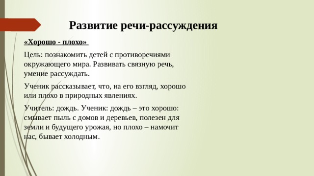 Развитие речи-рассуждения «Хорошо - плохо» Цель: познакомить детей с противоречиями окружающего мира. Развивать связную речь, умение рассуждать. Ученик рассказывает, что, на его взгляд, хорошо или плохо в природных явлениях. Учитель: дождь. Ученик: дождь – это хорошо: смывает пыль с домов и деревьев, полезен для земли и будущего урожая, но плохо – намочит нас, бывает холодным. 