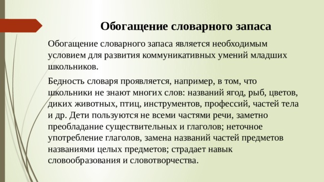 Обогащение словарного запаса Обогащение словарного запаса является необходимым условием для развития коммуникативных умений младших школьников. Бедность словаря проявляется, например, в том, что школьники не знают многих слов: названий ягод, рыб, цветов, диких животных, птиц, инструментов, профессий, частей тела и др. Дети пользуются не всеми частями речи, заметно преобладание существительных и глаголов; неточное употребление глаголов, замена названий частей предметов названиями целых предметов; страдает навык словообразования и словотворчества. 