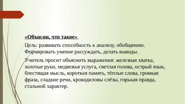 «Объясни, что такое» Цель: развивать способность к анализу, обобщению. Формировать умение рассуждать, делать выводы. Учитель просит объяснить выражения: железная хватка, золотые руки, медвежья услуга, светлая голова, острый язык, блестящая мысль, короткая память, тёплые слова, громкая фраза, сладкие речи, крокодиловы слёзы, горькая правда, стальной характер. 
