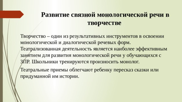Развитие связной монологической речи в творчестве Творчество – один из результативных инструментов в освоении монологической и диалогической речевых форм. Театрализованная деятельность является наиболее эффективным занятием для развития монологической речи у обучающихся с ЗПР. Школьники тренируются произносить монолог. Театральные приемы облегчают ребенку пересказ сказки или придуманной им истории. 
