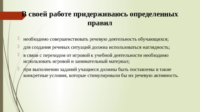 В своей работе придерживаюсь определенных правил необходимо совершенствовать речевую деятельность обучающихся; для создания речевых ситуаций должна использоваться наглядность; в связи с переходом от игровой к учебной деятельности необходимо использовать игровой и занимательный материал; при выполнении заданий учащиеся должны быть поставлены в такие конкретные условия, которые стимулировали бы их речевую активность. 