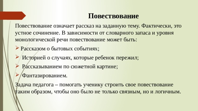 Повествование Повествование означает рассказ на заданную тему. Фактически, это устное сочинение. В зависимости от словарного запаса и уровня монологической речи повествование может быть: Рассказом о бытовых событиях;  Историей о случаях, которые ребенок пережил;  Рассказыванием по сюжетной картине;  Фантазированием. Задача педагога – помогать ученику строить свое повествование таким образом, чтобы оно было не только связным, но и логичным. 