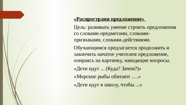  « Распространи предложение» Цель: развивать умение строить предложения со словами-предметами, словами-признаками, словами-действиями. Обучающимся предлагается продолжить и закончить начатое учителем предложение, опираясь на картинку, наводящие вопросы. «Дети идут ... (Куда? Зачем?)» «Морские рыбы обитают ….» «Дети идут в школу, чтобы ...»  