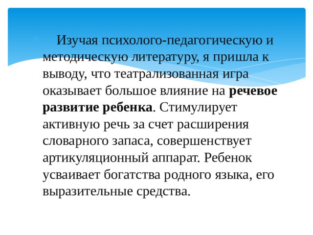  Изучая психолого-педагогическую и методическую литературу, я пришла к выводу, что театрализованная игра оказывает большое влияние на речевое развитие ребенка . Стимулирует активную речь за счет расширения словарного запаса, совершенствует артикуляционный аппарат. Ребенок усваивает богатства родного языка, его выразительные средства. 
