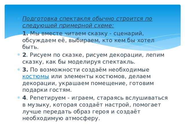 Подготовка спектакля обычно строится по следующей примерной схеме: 1. Мы вместе читаем сказку - сценарий, обсуждаем её, выбираем, кто кем бы хотел быть. 2 . Рисуем по сказке, рисуем декорации, лепим сказку, как бы моделируя спектакль. 3. По возможности создаём необходимые  костюмы  или элементы костюмов, делаем декорации, украшаем помещение, готовим подарки гостям. 4 . Репетируем - играем, стараясь вслушиваться в музыку, которая создаёт настрой, помогает лучше передать образ героя и создаёт необходимую атмосферу. 