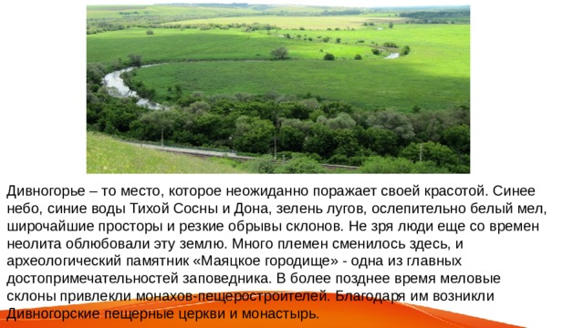 Дивногорье – то место, которое неожиданно поражает своей красотой. Синее небо, синие воды Тихой Сосны и Дона, зелень лугов, ослепительно белый мел, широчайшие просторы и резкие обрывы склонов. Не зря люди еще со времен неолита облюбовали эту землю. Много племен сменилось здесь, и археологический памятник «Маяцкое городище» - одна из главных достопримечательностей заповедника. В более позднее время меловые склоны привлекли монахов-пещеростроителей. Благодаря им возникли Дивногорские пещерные церкви и монастырь. 
