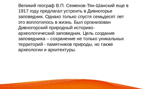 Великий географ В.П. Семенов-Тян-Шанский еще в 1917 году предлагал устроить в Дивногорье заповедник. Однако только спустя семьдесят лет это воплотилось в жизнь. Был организован Дивногорский природный историко-археологический заповедник. Цель создания заповедника – сохранение не только уникальных территорий - памятников природы, но также археологии и архитектуры. 