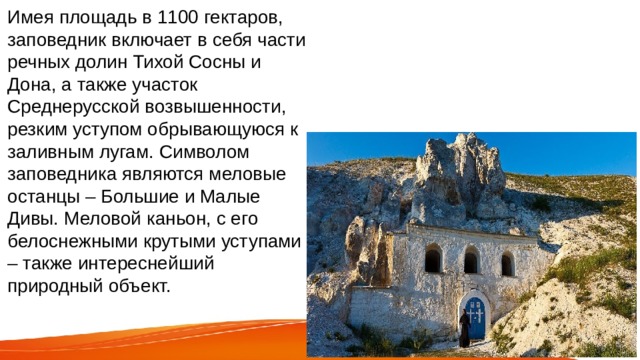 Имея площадь в 1100 гектаров, заповедник включает в себя части речных долин Тихой Сосны и Дона, а также участок Среднерусской возвышенности, резким уступом обрывающуюся к заливным лугам. Символом заповедника являются меловые останцы – Большие и Малые Дивы. Меловой каньон, с его белоснежными крутыми уступами – также интереснейший природный объект. 