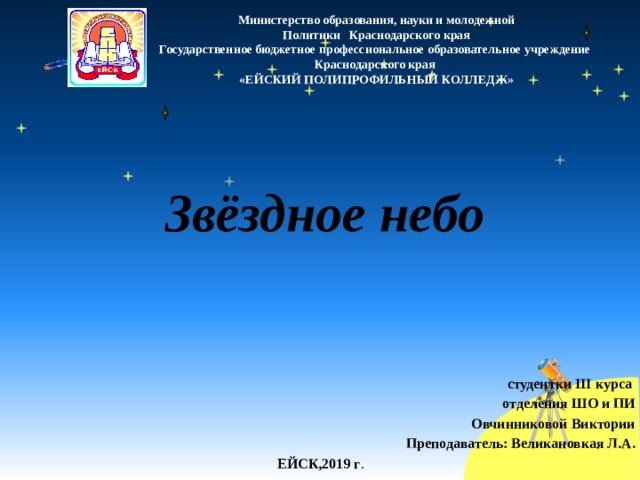Министерство образования, науки и молодежной  Политики Краснодарского края Государственное бюджетное профессиональное образовательное учреждение Краснодарского края «ЕЙСКИЙ ПОЛИПРОФИЛЬНЫЙ КОЛЛЕДЖ» Звёздное небо студентки III курса отделения ШО и ПИ Овчинниковой Виктории Преподаватель: Великановкая Л.А. ЕЙСК,2019 г . 