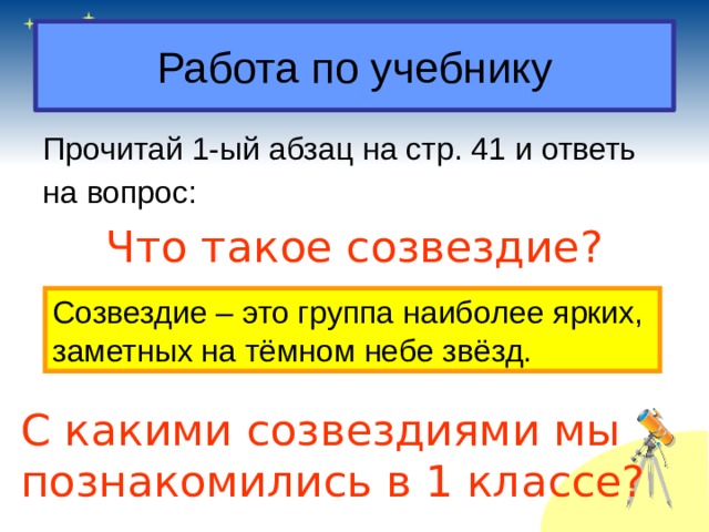 Работа по учебнику Прочитай 1-ый абзац на стр. 41 и ответь на вопрос: Что такое созвездие? Созвездие – это группа наиболее ярких, заметных на тёмном небе звёзд. С какими созвездиями мы познакомились в 1 классе? 