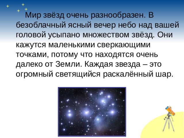   Мир звёзд очень разнообразен. В безоблачный ясный вечер небо над вашей головой усыпано множеством звёзд. Они кажутся маленькими сверкающими точками, потому что находятся очень далеко от Земли. Каждая звезда – это огромный светящийся раскалённый шар. 