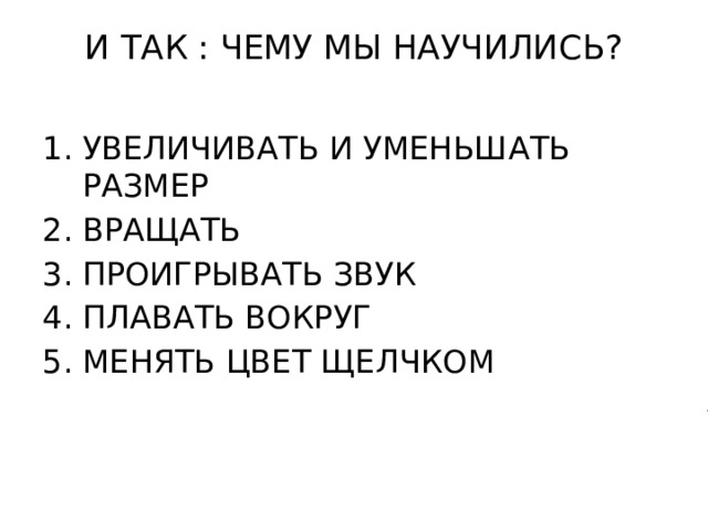 И ТАК : ЧЕМУ МЫ НАУЧИЛИСЬ?   УВЕЛИЧИВАТЬ И УМЕНЬШАТЬ РАЗМЕР ВРАЩАТЬ ПРОИГРЫВАТЬ ЗВУК ПЛАВАТЬ ВОКРУГ МЕНЯТЬ ЦВЕТ ЩЕЛЧКОМ 