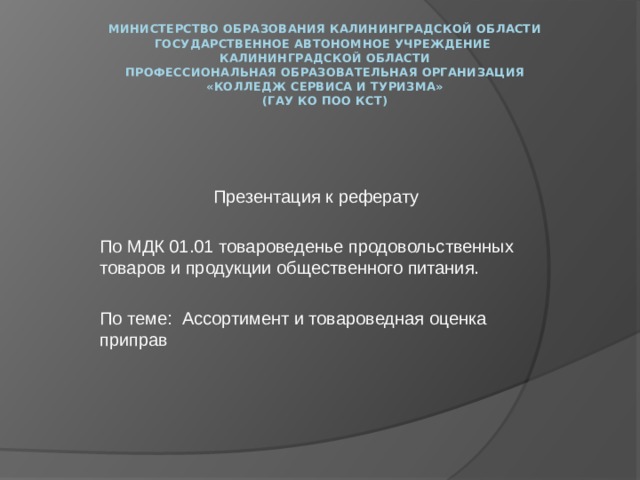 Министерство образования Калининградской области  государственное автономное учреждение  Калининградской области  профессиональная образовательная организация  «Колледж сервиса и туризма»  (ГАУ КО ПОО КСТ)   Презентация к реферату По МДК 01.01 товароведенье продовольственных товаров и продукции общественного питания.   По теме: Ассортимент и товароведная оценка приправ 
