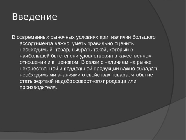 Введение   В современных рыночных условиях при наличии большого ассортимента важно уметь правильно оценить необходимый товар, выбрать такой, который в наибольшей бы степени удовлетворял в качественном отношении и в ценовом. В связи с наличием на рынке некачественной и поддельной продукции важно обладать необходимыми знаниями о свойствах товара, чтобы не стать жертвой недобросовестного продавца или производителя. 