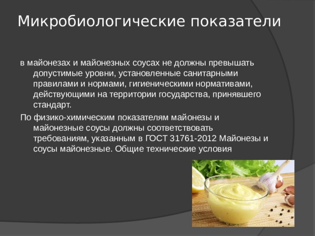 Микробиологические показатели   в майонезах и майонезных соусах не должны превышать допустимые уровни, установленные санитарными правилами и нормами, гигиеническими нормативами, действующими на территории государства, принявшего стандарт. По физико-химическим показателям майонезы и майонезные соусы должны соответствовать требованиям, указанным в ГОСТ 31761-2012 Майонезы и соусы майонезные. Общие технические условия 