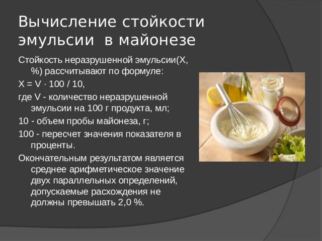 Вычисление стойкости эмульсии в майонезе Стойкость неразрушенной эмульсии(Х, %) рассчитывают по формуле: X = V · 100 / 10, где V - количество неразрушенной эмульсии на 100 г продукта, мл; 10 - объем пробы майонеза, г; 100 - пересчет значения показателя в проценты. Окончательным результатом является среднее арифметическое значение двух параллельных определений, допускаемые расхождения не должны превышать 2,0 %. 