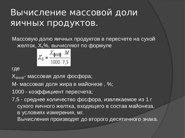 Вычисление массовой доли яичных продуктов. Массовую долю яичных продуктов в пересчете на сухой желток, Х 6 %, вычисляют по формуле где Х фосф - массовая доля фосфора; М- массовая доля жира в майонезе , %; 1000 - коэффициент пересчета; 7,5 - среднее количество фосфора, извлекаемое из 1 г сухого яичного желтка, входящего в состав майонеза, в условиях измерения, мг.  Вычисления производят до второго десятичного знака. 