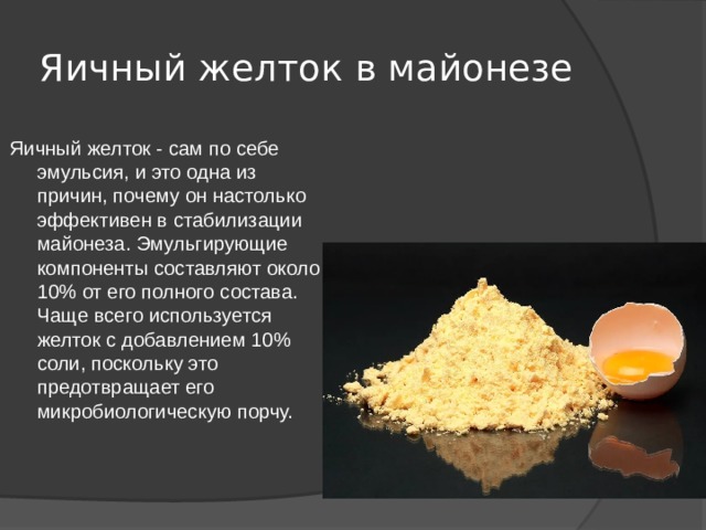 Яичный желток в майонезе Яичный желток - сам по себе эмульсия, и это одна из причин, почему он настолько эффективен в стабилизации майонеза. Эмульгирующие компоненты составляют около 10% от его полного состава. Чаще всего используется желток с добавлением 10% соли, поскольку это предотвращает его микробиологическую порчу. 