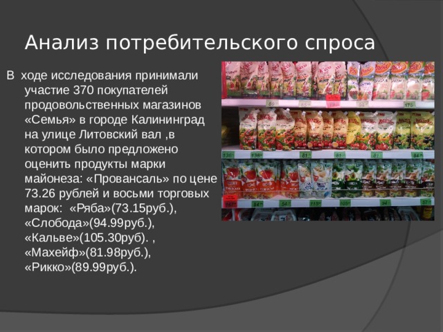 Анализ потребительского спроса В ходе исследования принимали участие 370 покупателей продовольственных магазинов «Семья» в городе Калининград на улице Литовский вал ,в котором было предложено оценить продукты марки майонеза: «Провансаль» по цене 73.26 рублей и восьми торговых марок: «Ряба»(73.15руб.), «Слобода»(94.99руб.), «Кальве»(105.30руб). , «Махейф»(81.98руб.), «Рикко»(89.99руб.). 