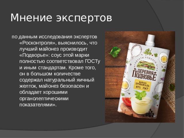 Мнение экспертов по данным исследования экспертов «Росконтроля», выяснилось, что лучший майонез производит «Подворье»: соус этой марки полностью соответствовал ГОСТу и иным стандартам. Кроме того, он в большом количестве содержал натуральный яичный желток, майонез безопасен и обладает хорошими органолептическими показателями». 
