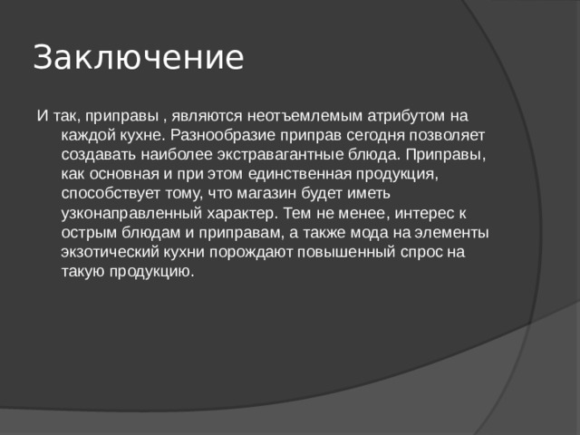 Заключение  И так, приправы , являются неотъемлемым атрибутом на каждой кухне. Разнообразие приправ сегодня позволяет создавать наиболее экстравагантные блюда. Приправы, как основная и при этом единственная продукция, способствует тому, что магазин будет иметь узконаправленный характер. Тем не менее, интерес к острым блюдам и приправам, а также мода на элементы экзотический кухни порождают повышенный спрос на такую продукцию. 