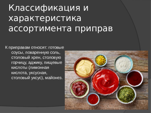 Классификация и характеристика ассортимента приправ К приправам относят: готовые соусы, поваренную соль, столовый хрен, столовую горчицу, аджику, пищевые кислоты (лимонная кислота, уксусная, столовый уксус), майонез. 